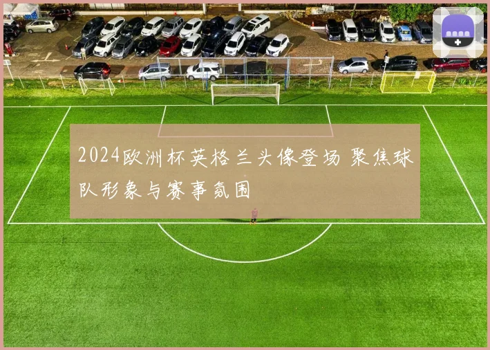 2024欧洲杯英格兰头像登场 聚焦球队形象与赛事氛围