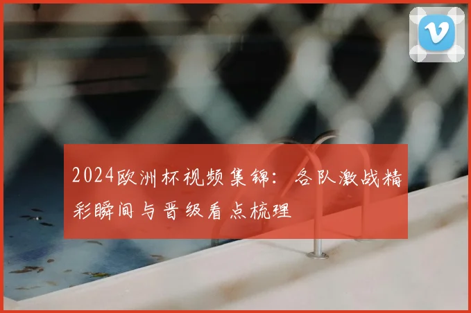 2024欧洲杯视频集锦:各队激战精彩瞬间与晋级看点梳理