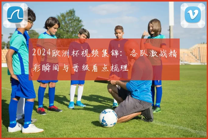 2024欧洲杯视频集锦:各队激战精彩瞬间与晋级看点梳理