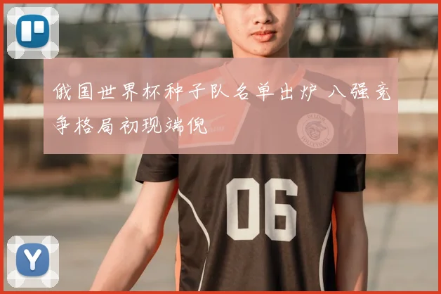 俄国世界杯种子队名单出炉 八强竞争格局初现端倪