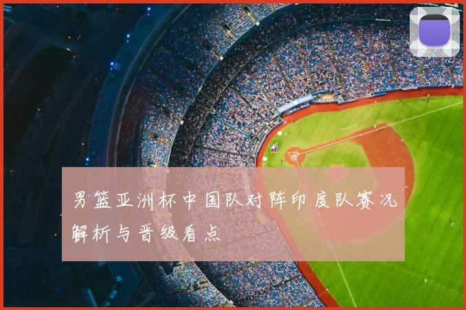 男篮亚洲杯中国队对阵印度队赛况解析与晋级看点