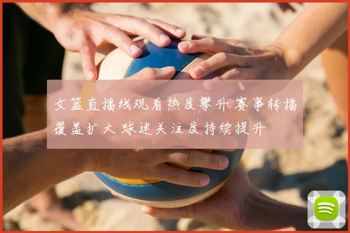 女篮直播线观看热度攀升 赛事转播覆盖扩大 球迷关注度持续提升