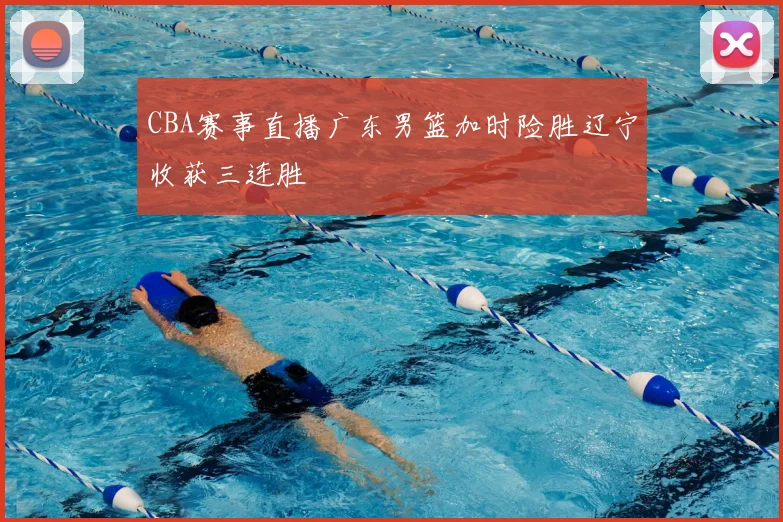 CBA赛事直播广东男篮加时险胜辽宁收获三连胜