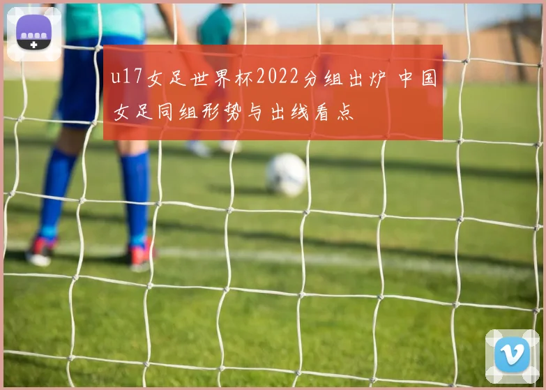 u17女足世界杯2022分组出炉 中国女足同组形势与出线看点