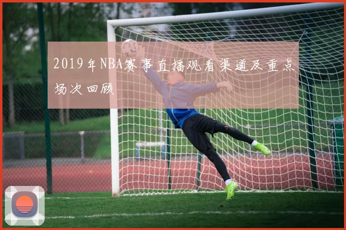 2019年NBA赛事直播观看渠道及重点场次回顾