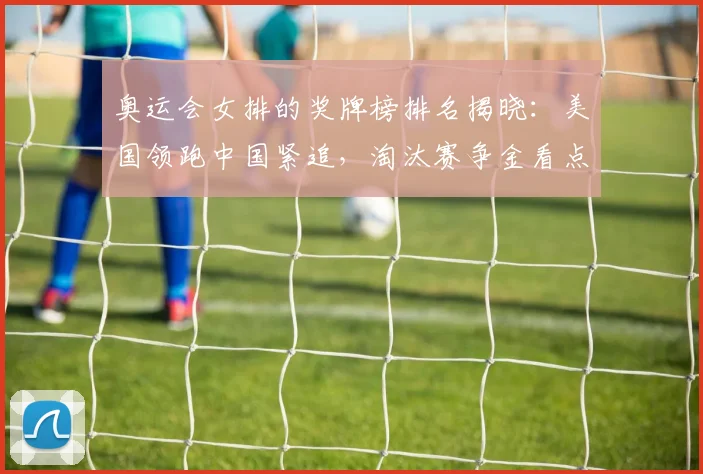 奥运会女排的奖牌榜排名揭晓：美国领跑中国紧追，淘汰赛争金看点
