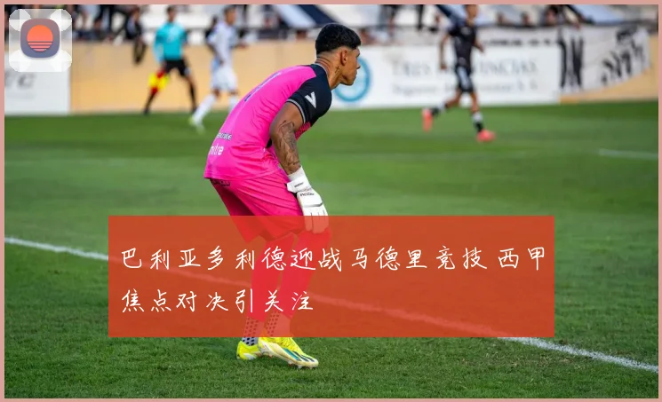 巴利亚多利德迎战马德里竞技 西甲焦点对决引关注