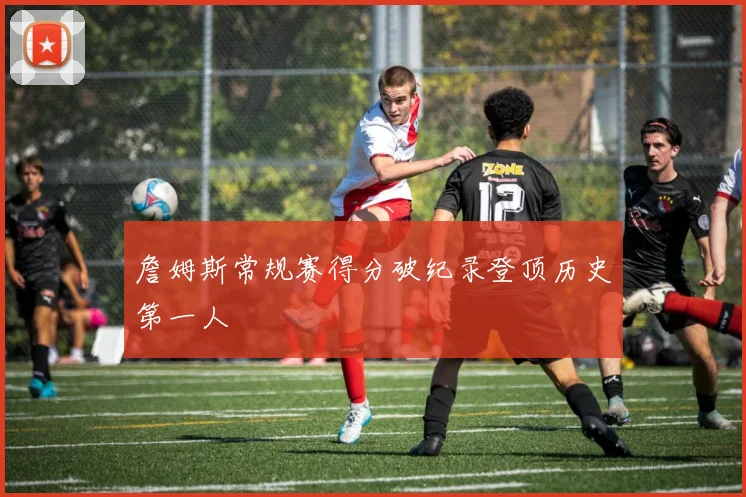 詹姆斯常规赛得分破纪录登顶历史第一人