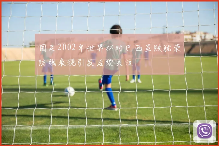 国足2002年世界杯对巴西虽败犹荣防线表现引发后续关注