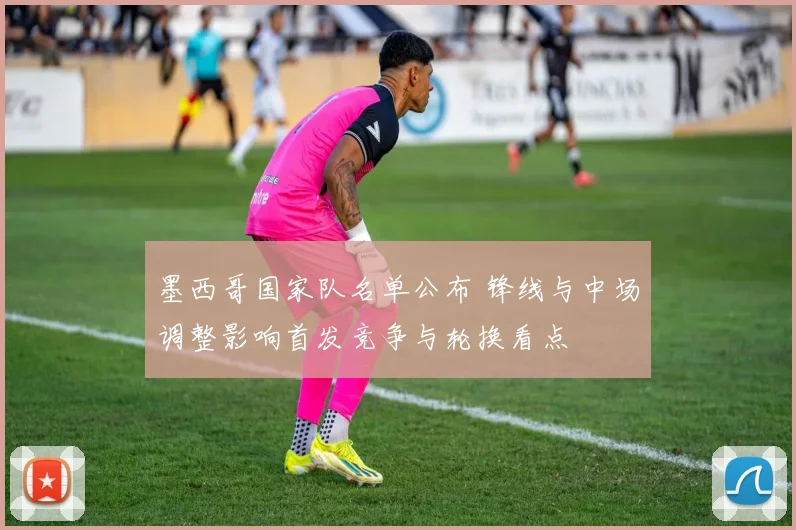 墨西哥国家队名单公布 锋线与中场调整影响首发竞争与轮换看点