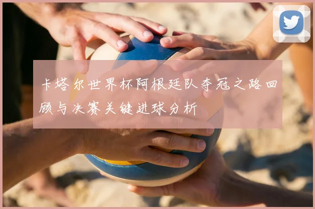 卡塔尔世界杯阿根廷队夺冠之路回顾与决赛关键进球分析