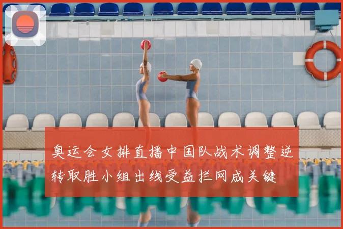 奥运会女排直播中国队战术调整逆转取胜小组出线受益拦网成关键