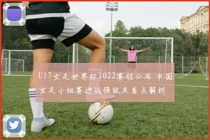 U17女足世界杯2022赛程公布 中国女足小组赛迎战强敌及看点解析