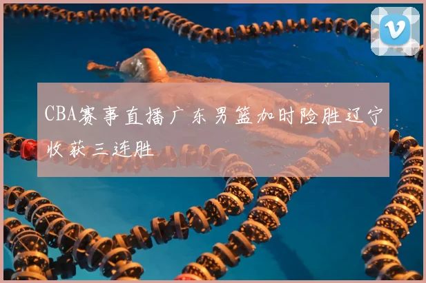 CBA赛事直播广东男篮加时险胜辽宁收获三连胜