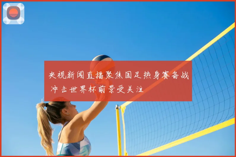 央视新闻直播聚焦国足热身赛备战 冲击世界杯前景受关注