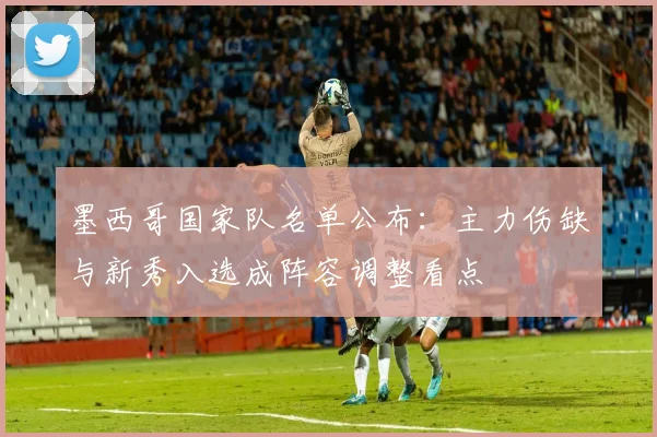 墨西哥国家队名单公布:主力伤缺与新秀入选成阵容调整看点