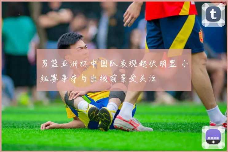 男篮亚洲杯中国队表现起伏明显 小组赛争夺与出线前景受关注