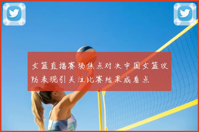 女篮直播赛场焦点对决中国女篮攻防表现引关注比赛结果成看点