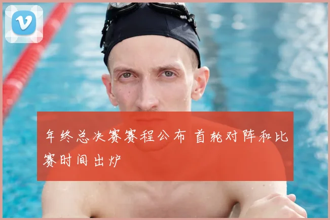 年终总决赛赛程公布 首轮对阵和比赛时间出炉