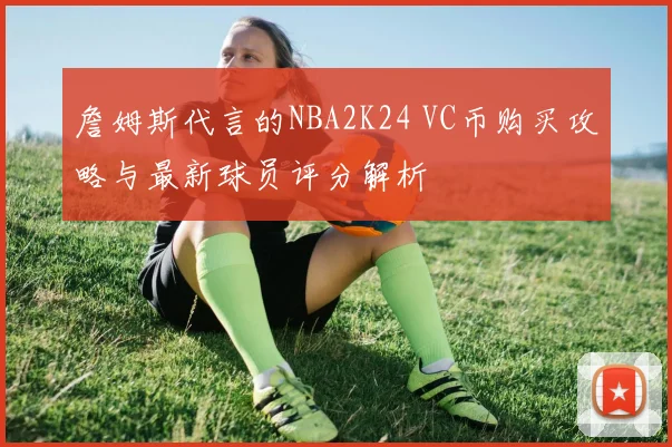 詹姆斯代言的NBA2K24 VC币购买攻略与最新球员评分解析