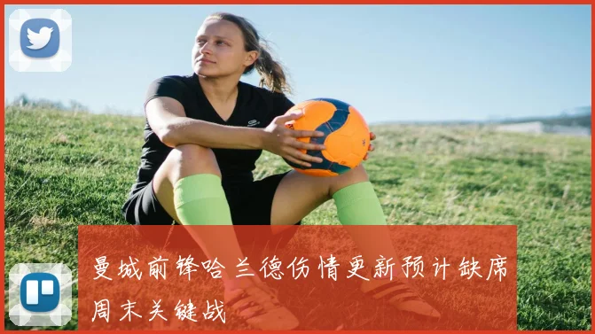 曼城前锋哈兰德伤情更新预计缺席周末关键战