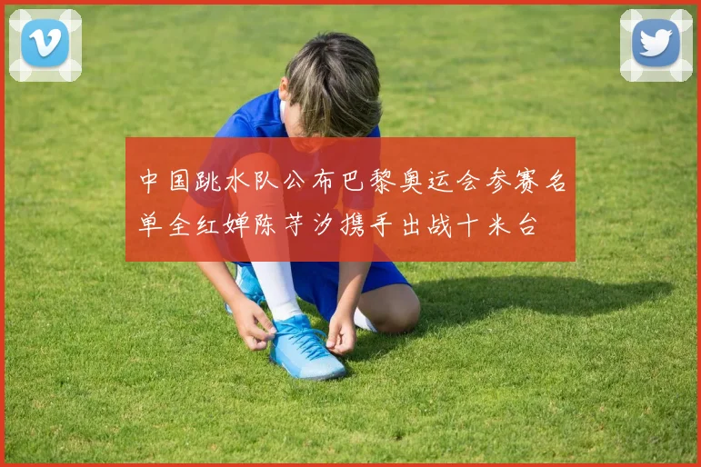 中国跳水队公布巴黎奥运会参赛名单全红婵陈芋汐携手出战十米台