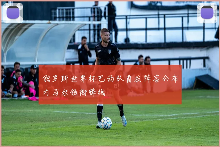 俄罗斯世界杯巴西队首发阵容公布内马尔领衔锋线