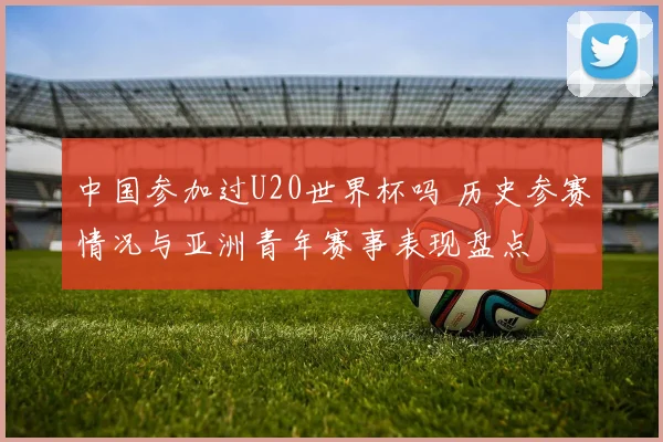 中国参加过U20世界杯吗 历史参赛情况与亚洲青年赛事表现盘点