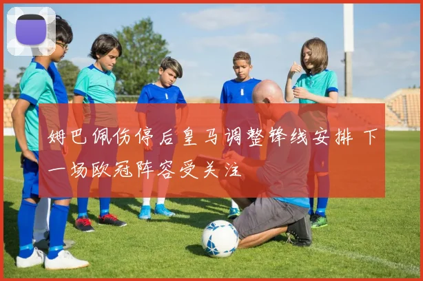 姆巴佩伤停后皇马调整锋线安排 下一场欧冠阵容受关注