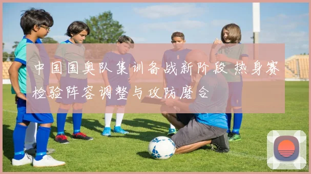 中国国奥队集训备战新阶段 热身赛检验阵容调整与攻防磨合