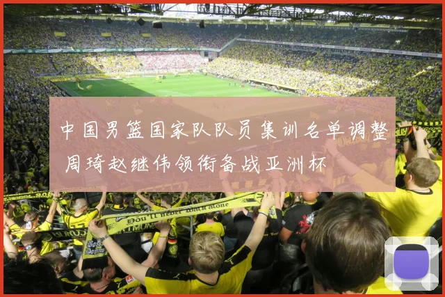中国男篮国家队队员集训名单调整 周琦赵继伟领衔备战亚洲杯