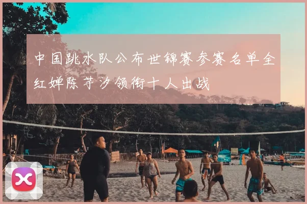 中国跳水队公布世锦赛参赛名单全红婵陈芋汐领衔十人出战