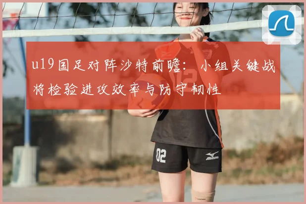u19国足对阵沙特前瞻：小组关键战将检验进攻效率与防守韧性