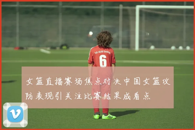 女篮直播赛场焦点对决中国女篮攻防表现引关注比赛结果成看点
