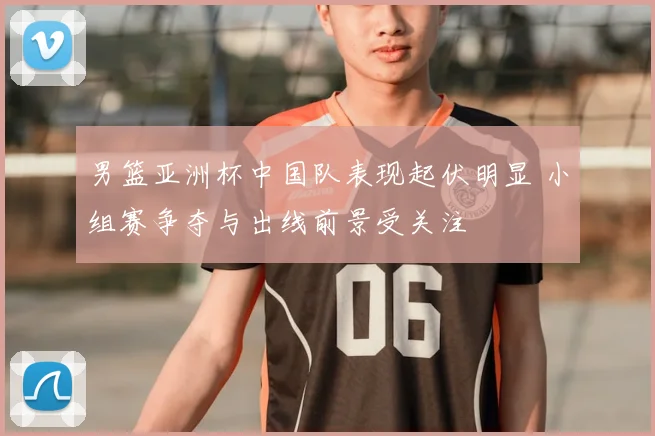 男篮亚洲杯中国队表现起伏明显 小组赛争夺与出线前景受关注
