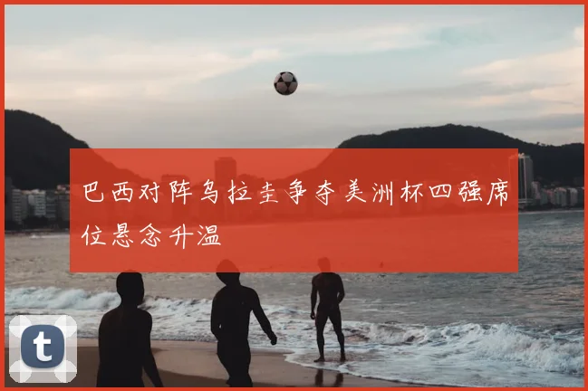巴西对阵乌拉圭争夺美洲杯四强席位悬念升温