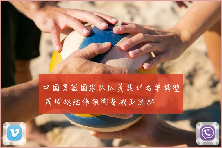 中国男篮国家队队员集训名单调整 周琦赵继伟领衔备战亚洲杯