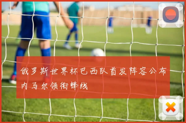 俄罗斯世界杯巴西队首发阵容公布内马尔领衔锋线