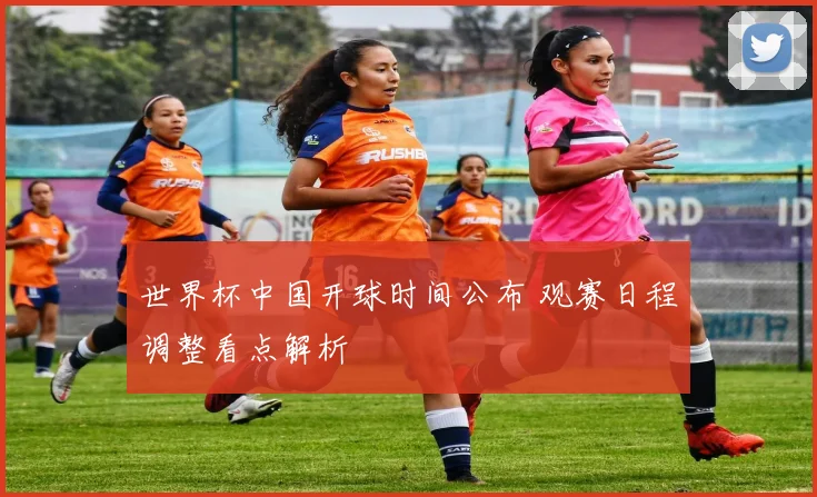 世界杯中国开球时间公布 观赛日程调整看点解析