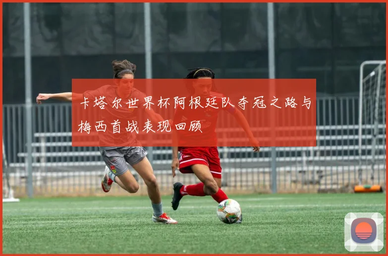 卡塔尔世界杯阿根廷队夺冠之路与梅西首战表现回顾