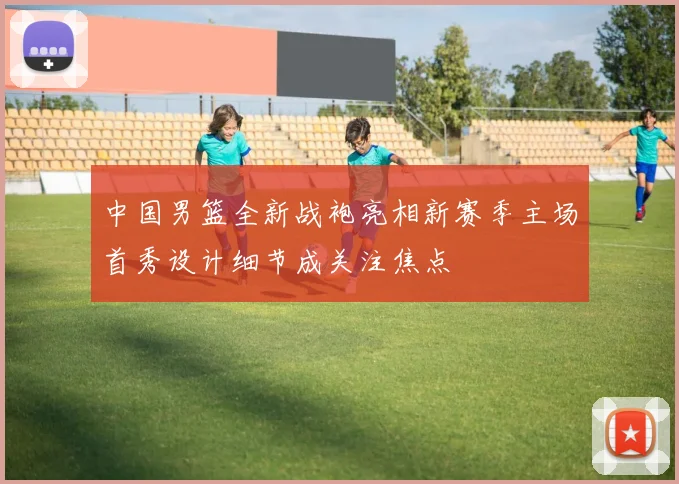 中国男篮全新战袍亮相新赛季主场首秀设计细节成关注焦点