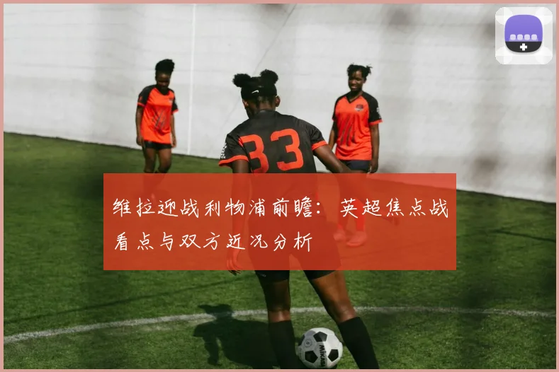 维拉迎战利物浦前瞻：英超焦点战看点与双方近况分析