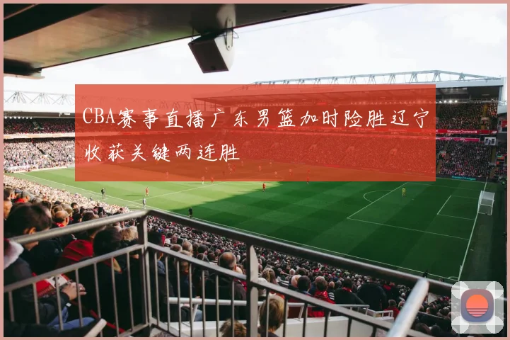 CBA赛事直播广东男篮加时险胜辽宁收获关键两连胜