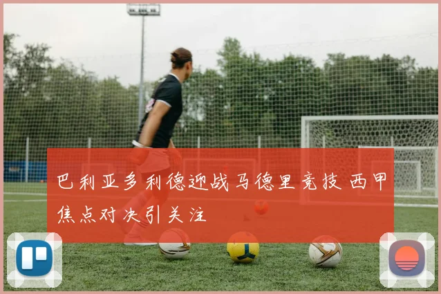 巴利亚多利德迎战马德里竞技 西甲焦点对决引关注