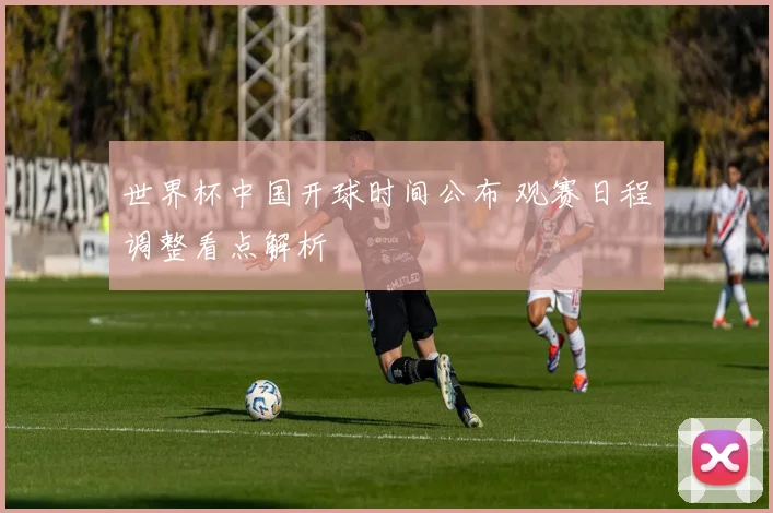 世界杯中国开球时间公布 观赛日程调整看点解析