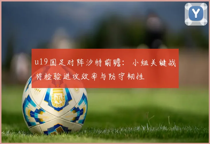 u19国足对阵沙特前瞻：小组关键战将检验进攻效率与防守韧性