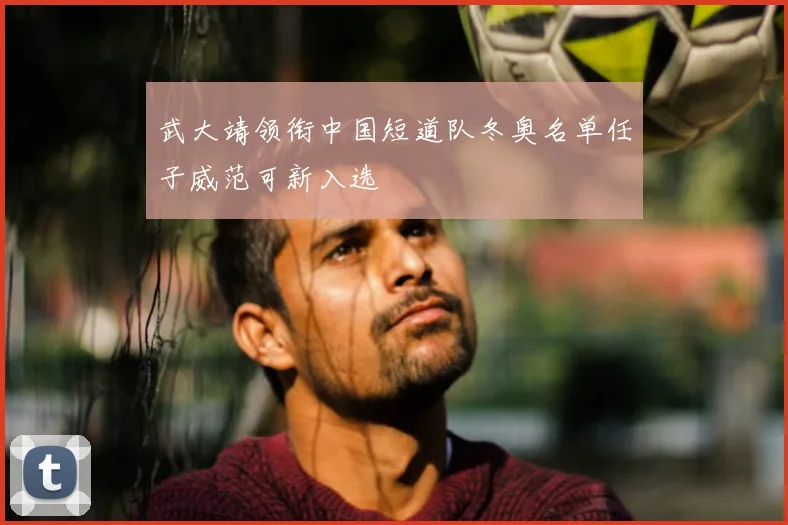 武大靖领衔中国短道队冬奥名单任子威范可新入选