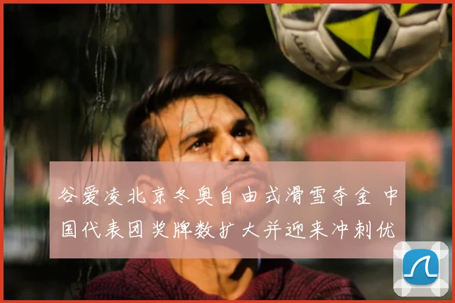 谷爱凌北京冬奥自由式滑雪夺金 中国代表团奖牌数扩大并迎来冲刺优势