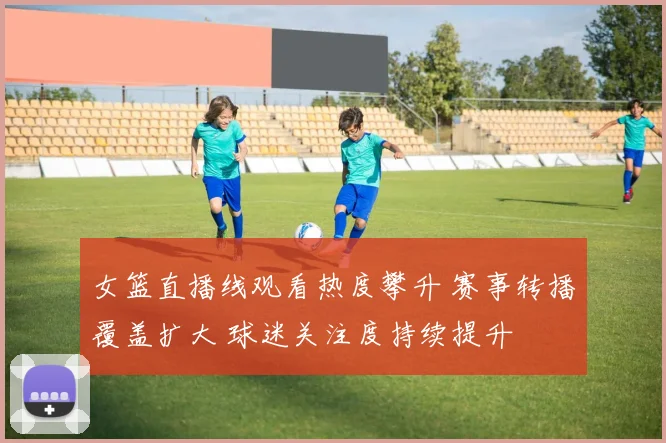 女篮直播线观看热度攀升 赛事转播覆盖扩大 球迷关注度持续提升